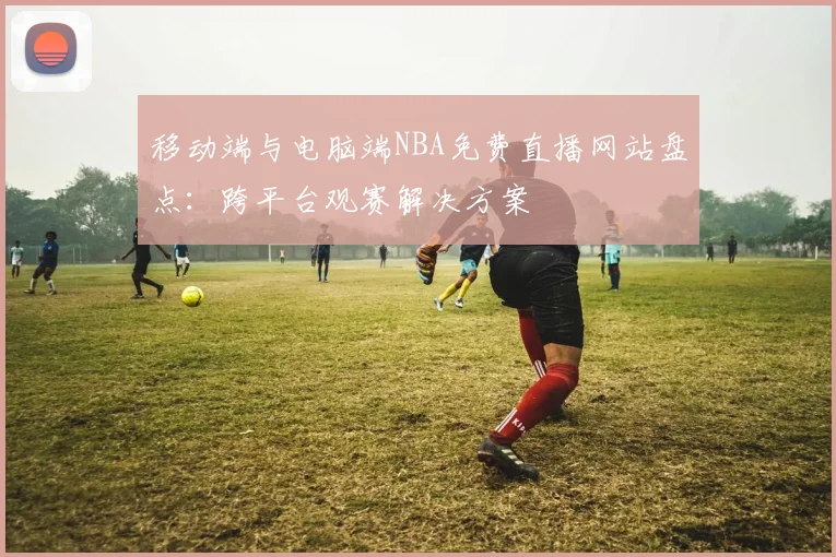 移动端与电脑端NBA免费直播网站盘点:跨平台观赛解决方案