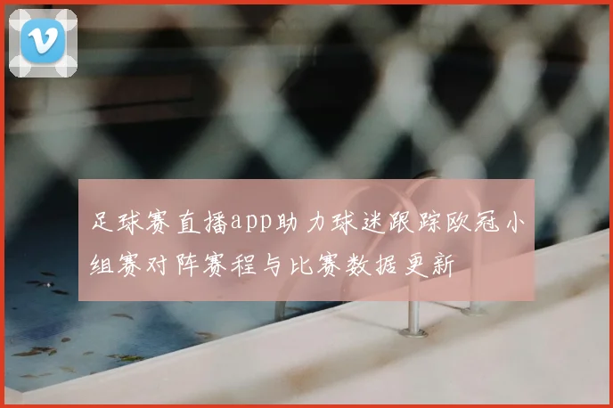 足球赛直播app助力球迷跟踪欧冠小组赛对阵赛程与比赛数据更新